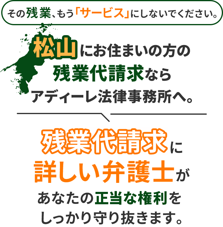 その残業、もう「サービス」にしないでください。松山にお住まいの方の残業代請求ならアディーレ法律事務所へ。残業代請求に詳しい弁護士があなたの正当な権利をしっかり守り抜きます。